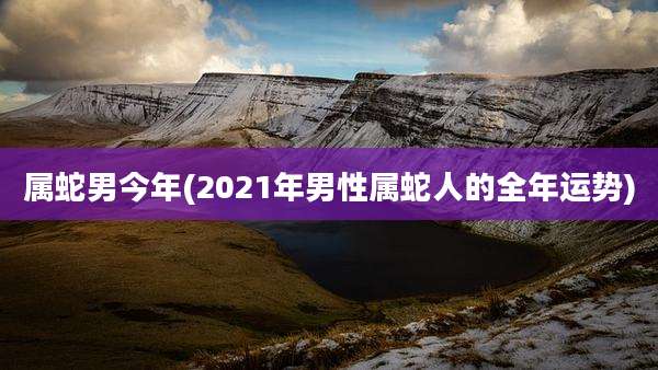 属蛇男今年(2021年男性属蛇人的全年运势)
