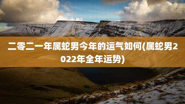 二零二一年属蛇男今年的运气如何(属蛇男2022年全年运势)