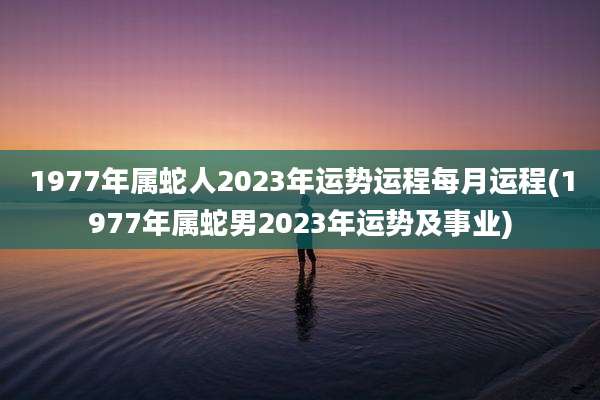 1977年属蛇人2023年运势运程每月运程(1977年属蛇男2023年运势及事业)