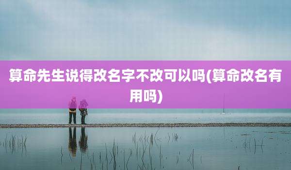 算命先生说得改名字不改可以吗(算命改名有用吗)
