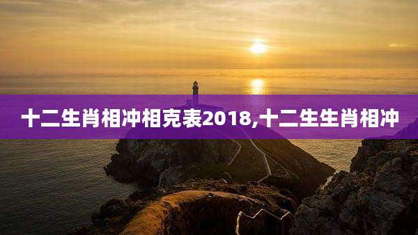 十二生肖相冲相克表2018,十二生生肖相冲