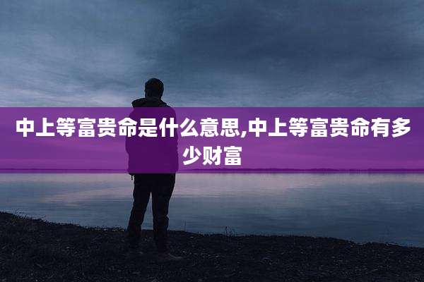 中上等富贵命是什么意思,中上等富贵命有多少财富