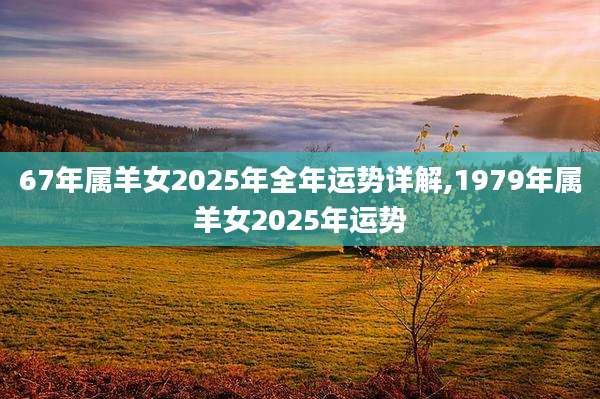 67年属羊女2025年全年运势详解,1979年属羊女2025年运势
