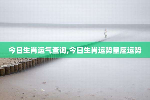 今日生肖运气查询,今日生肖运势星座运势