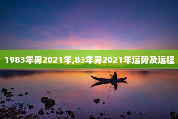 1983年男2021年,83年男2021年运势及运程