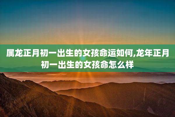 属龙正月初一出生的女孩命运如何,龙年正月初一出生的女孩命怎么样