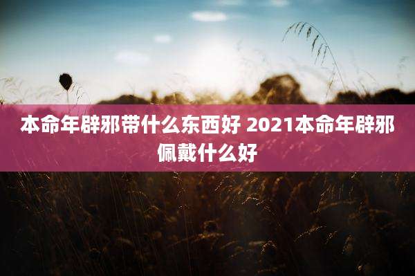 本命年辟邪带什么东西好 2021本命年辟邪佩戴什么好