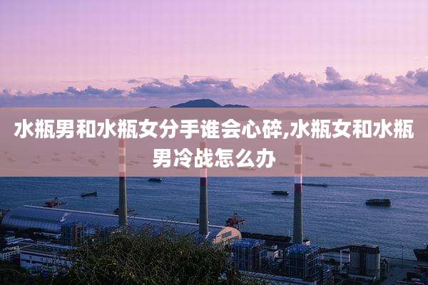 水瓶男和水瓶女分手谁会心碎,水瓶女和水瓶男冷战怎么办