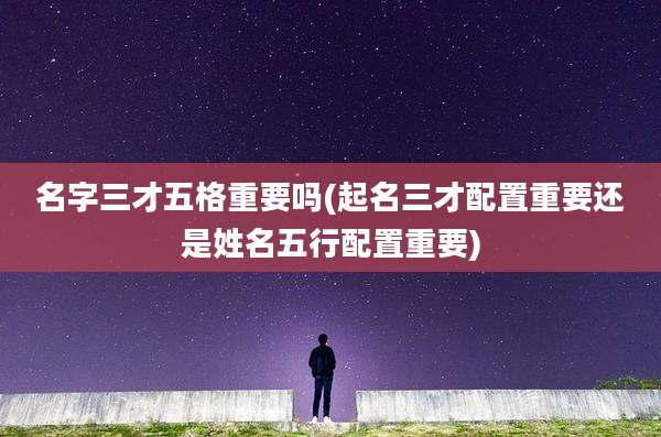 名字三才五格重要吗(起名三才配置重要还是姓名五行配置重要)
