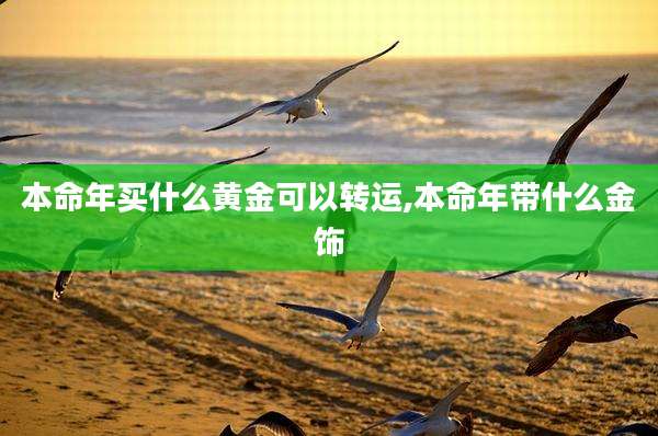 本命年买什么黄金可以转运,本命年带什么金饰