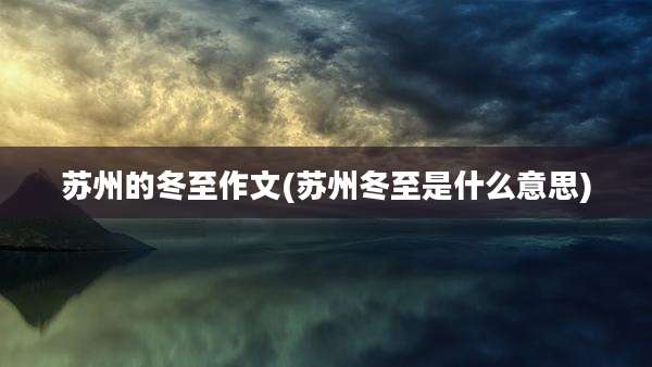 苏州的冬至作文(苏州冬至是什么意思)