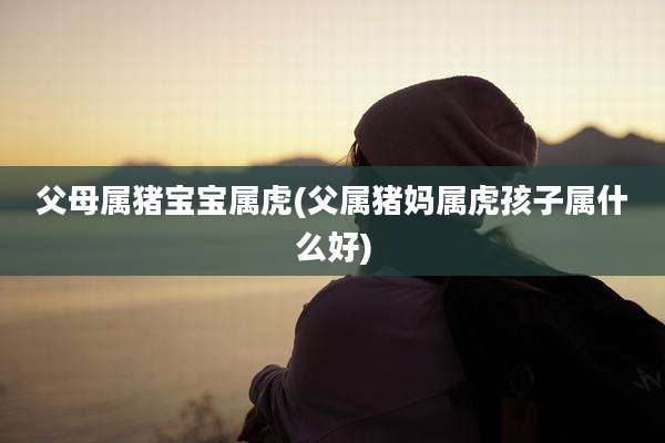 父母属猪宝宝属虎(父属猪妈属虎孩子属什么好)