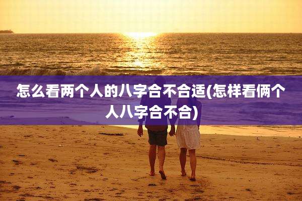 怎么看两个人的八字合不合适(怎样看俩个人八字合不合)