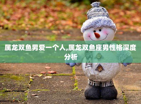 属龙双鱼男爱一个人,属龙双鱼座男性格深度分析