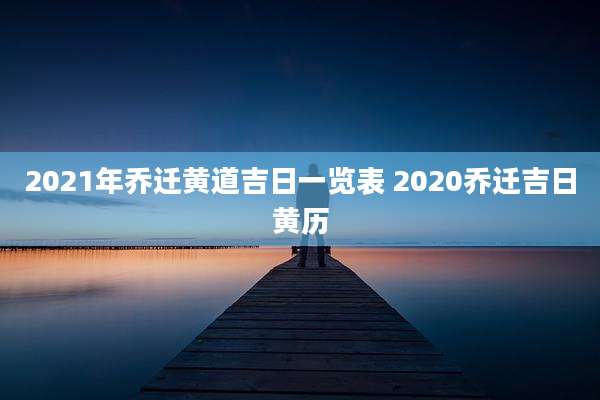 2021年乔迁黄道吉日一览表 2020乔迁吉日黄历