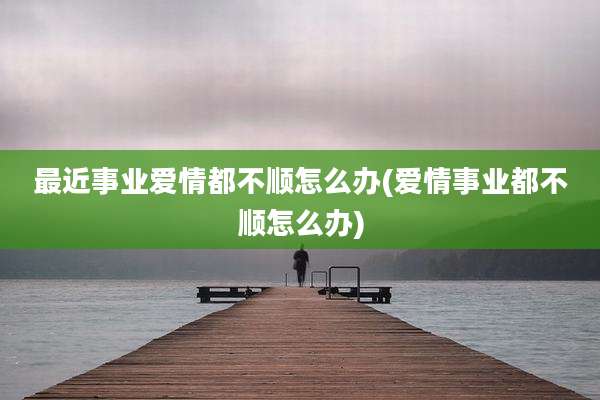 最近事业爱情都不顺怎么办(爱情事业都不顺怎么办)