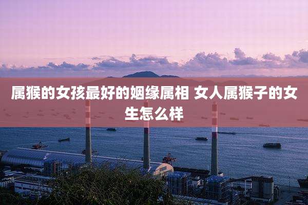 属猴的女孩最好的姻缘属相 女人属猴子的女生怎么样