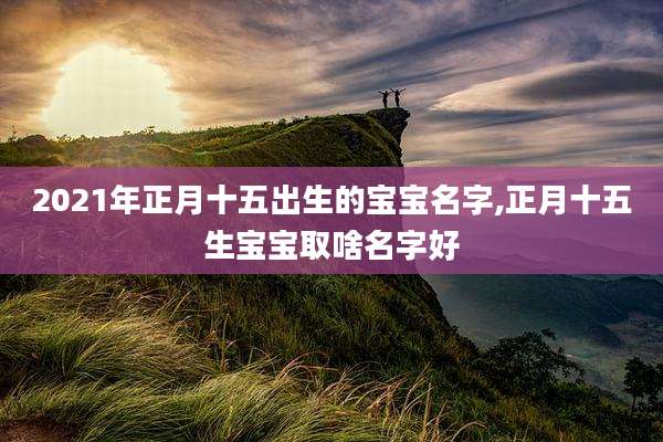 2021年正月十五出生的宝宝名字,正月十五生宝宝取啥名字好