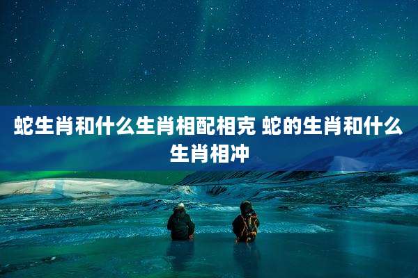 蛇生肖和什么生肖相配相克 蛇的生肖和什么生肖相冲