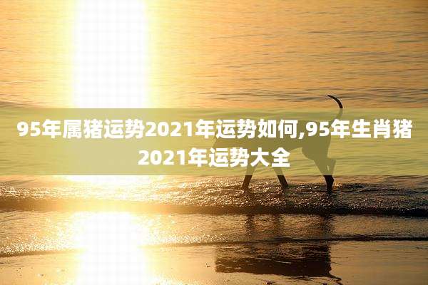 95年属猪运势2021年运势如何,95年生肖猪2021年运势大全