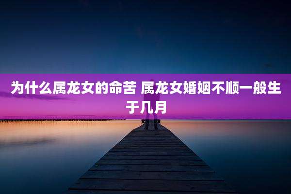 为什么属龙女的命苦 属龙女婚姻不顺一般生于几月