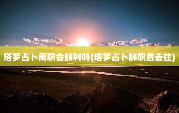 塔罗占卜离职会顺利吗(塔罗占卜辞职后去往)