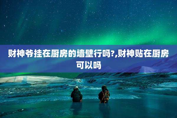 财神爷挂在厨房的墙壁行吗?,财神贴在厨房可以吗