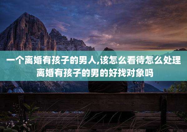 一个离婚有孩子的男人,该怎么看待怎么处理 离婚有孩子的男的好找对象吗