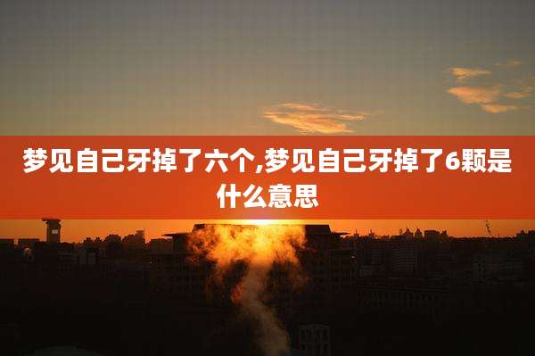 梦见自己牙掉了六个,梦见自己牙掉了6颗是什么意思