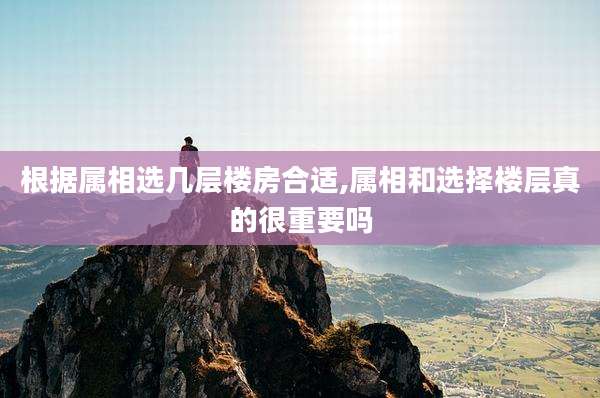 根据属相选几层楼房合适,属相和选择楼层真的很重要吗
