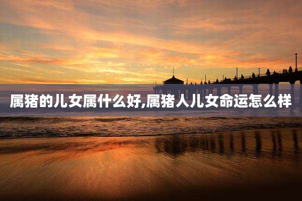 属猪的儿女属什么好,属猪人儿女命运怎么样