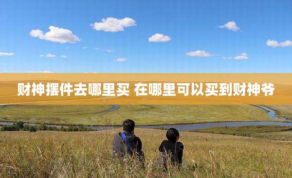 财神摆件去哪里买 在哪里可以买到财神爷