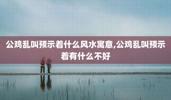 公鸡乱叫预示着什么风水寓意,公鸡乱叫预示着有什么不好