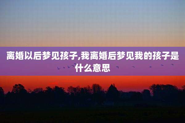 离婚以后梦见孩子,我离婚后梦见我的孩子是什么意思