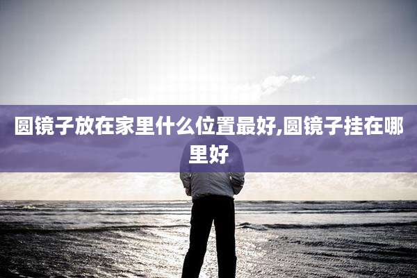 圆镜子放在家里什么位置最好,圆镜子挂在哪里好