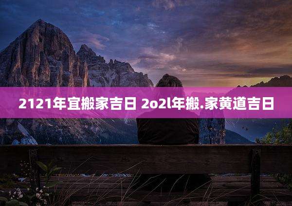 2121年宜搬家吉日 2o2l年搬.家黄道吉日