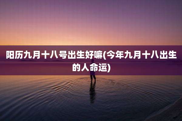 阳历九月十八号出生好嘛(今年九月十八出生的人命运)