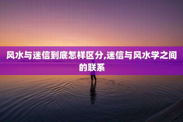 风水与迷信到底怎样区分,迷信与风水学之间的联系