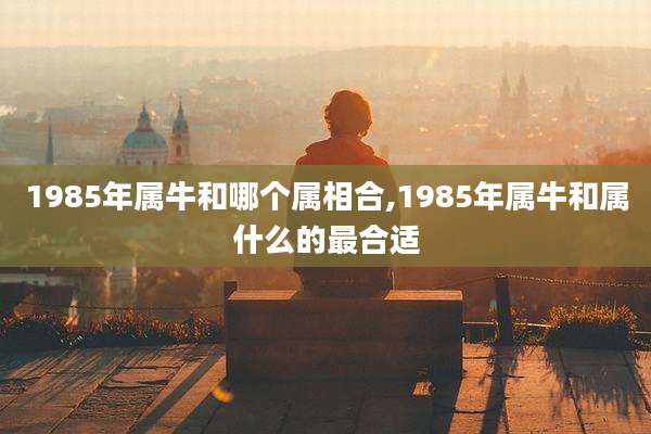 1985年属牛和哪个属相合,1985年属牛和属什么的最合适