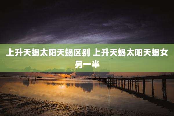上升天蝎太阳天蝎区别 上升天蝎太阳天蝎女另一半
