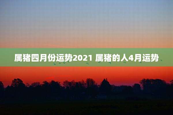 属猪四月份运势2021 属猪的人4月运势