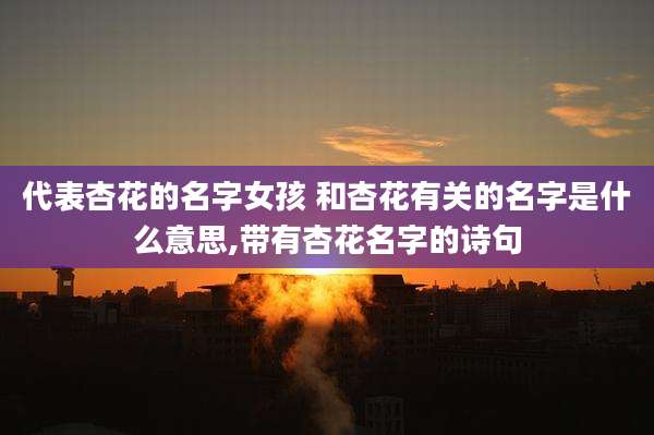 代表杏花的名字女孩 和杏花有关的名字是什么意思,带有杏花名字的诗句