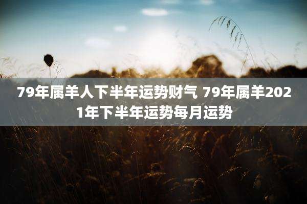 79年属羊人下半年运势财气 79年属羊2021年下半年运势每月运势