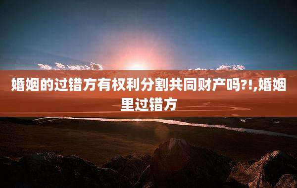 婚姻的过错方有权利分割共同财产吗?!,婚姻里过错方