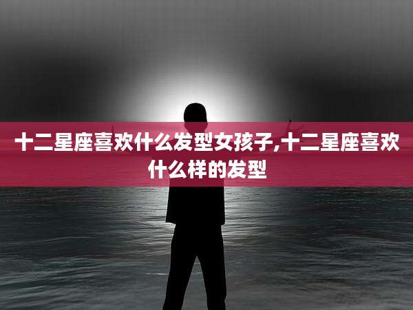 十二星座喜欢什么发型女孩子,十二星座喜欢什么样的发型