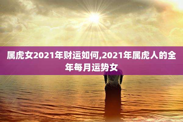 属虎女2021年财运如何,2021年属虎人的全年每月运势女