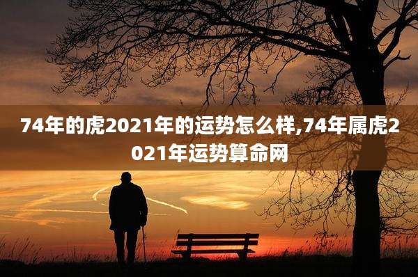 74年的虎2021年的运势怎么样,74年属虎2021年运势算命网