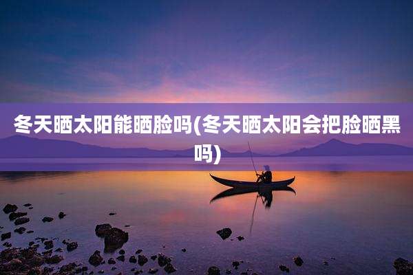 冬天晒太阳能晒脸吗(冬天晒太阳会把脸晒黑吗)