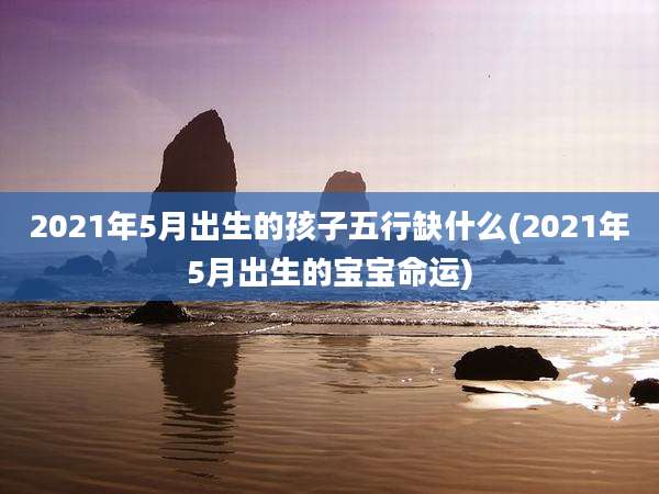 2021年5月出生的孩子五行缺什么(2021年5月出生的宝宝命运)