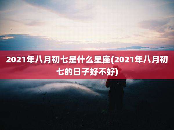 2021年八月初七是什么星座(2021年八月初七的日子好不好)